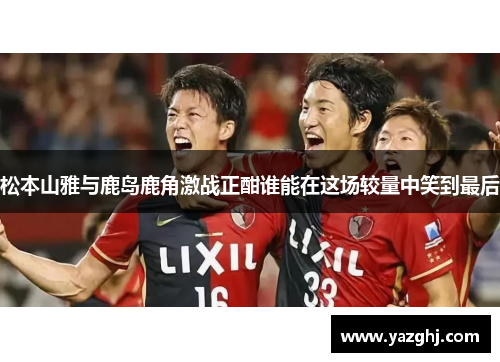 松本山雅与鹿岛鹿角激战正酣谁能在这场较量中笑到最后